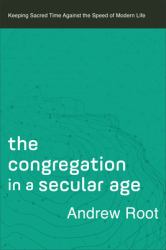 The Congregation in a Secular Age : Keeping Sacred Time Against the Speed of Modern Life