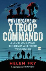 Why I Became an X Troop Commando : A Life of Colin Anson, the German Who Fought for Churchill