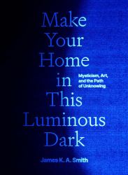 Make Your Home in This Luminous Dark : Mysticism, Art, and the Path of Unknowing