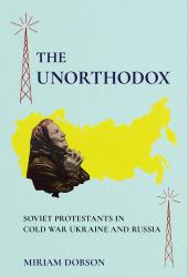 The Unorthodox : Soviet Protestants in Cold War Ukraine and Russia
