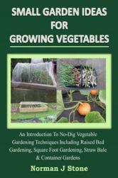 Small Garden Ideas for Growing Vegetables : An Introduction to No-Dig Gardening Techniques Including Raised Bed Gardening, Square Foot Gardening, Straw Bale and Container Vegetable Gardens