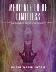 Meditate to Be Limitless : Your Meditation Starter Kit to a More Successful and Powerful Version of Yourself