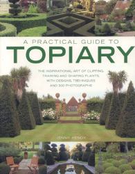 A Practical Guide to Topiary : The Inspirational Art of Clipping, Training and Shaping Plants, with Designs, Techniques and 300 Photographs
