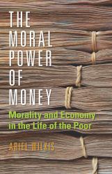 The Moral Power of Money : Morality and Economy in the Life of the Poor