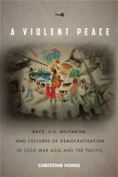 A Violent Peace : Race, U. S. Militarism, and Cultures of Democratization in Cold War Asia and the Pacific