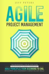 Agile Project Management : The Professional Step-By-Step Guide for Beginners to Deeply Understand Agile Principles from Beginning to End, Developing Agile Leadership and Improving Soft Skills