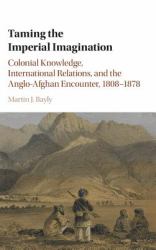 Taming the Imperial Imagination : Colonial Knowledge, International Relations, and the Anglo-Afghan Encounter, 1808–1878