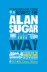 The Unauthorized Guide to Doing Business the Alan Sugar Way : 10 Secrets of the Boardroom's Toughest Interviewer