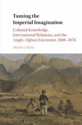 Taming the Imperial Imagination : Colonial Knowledge, International Relations, and the Anglo-Afghan Encounter, 1808-1878