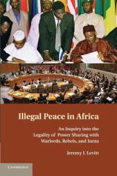 Illegal Peace in Africa : An Inquiry into the Legality of Power Sharing with Warlords, Rebels, and Junta