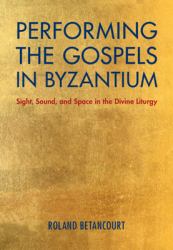 Performing the Gospels in Byzantium : Sight, Sound, and Space in the Divine Liturgy