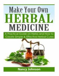 Make Your Own Herbal Medicine : A Practical Guide on Herbs and How to Create Simp