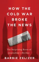 How the Cold War Broke the News : The Surprising Roots of Journalism's Decline