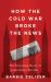 How the Cold War Broke the News : The Surprising Roots of Journalism's Decline