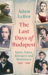 The Last Days of Budapest : Spies, Nazis, Rescuers and Resistance, 1940-1945