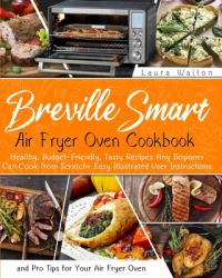 Breville Smart Air Fryer Oven Cookbook : Healthy, Budget-Friendly, Tasty Recipes Any Beginner Can Cook from Scratch + Easy Illustrated User Instructions and Pro Tips for Your Air Fryer Oven