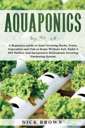 Aquaponics : A Beginners Guide to Start Growing Herbs, Fruits, Vegetables and Fish at Home Without Soil. Build a DIY Perfect and Inexpensive Hydroponic Growing Gardening System