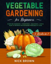 Vegetable Gardening for Beginners 3 Books In 1 : Raised Bed Gardening ] Hydroponics + Aquaponics. a Simple Guide to Growing and Sustaining Vegetables at Home