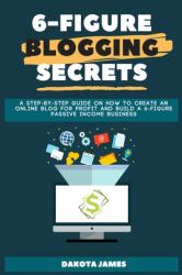 6-Figure Blogging Secrets : A Step-By-Step Guide on How to Create an Online Blog for Profit and Build a 6-figure Passive Income Business