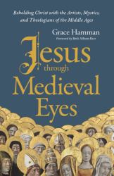 Jesus Through Medieval Eyes : Beholding Christ with the Artists, Mystics, and Theologians of the Middle Ages