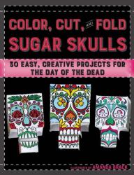 Color, Cut, and Fold Sugar Skulls : 30 Easy, Creative Projects for the Day of the Dead