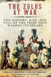 The Zulus at War : The History, Rise, and Fall of the Tribe That Washed Its Spears