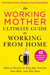 The Working Mother Ultimate Guide to Working from Home : How to Survive in Your Job, Care for Your Kids, and Stay Sane
