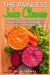 The Painless Juice Cleanse : The Ultimate Guide to a 30 Day Juice Cleanse for Flushing Toxins, Reducing Stress, Curbing Your Appetite and Losing Weight