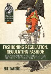 Fashioning Regulation, Regulating Fashion: the Uniforms and Dress of the British Army 1800-1815 : Volume I