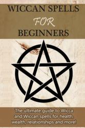 Wiccan Spells for Beginners : The Ultimate Guide to Wicca and Wiccan Spells for Health, Wealth, Relationships, and More!