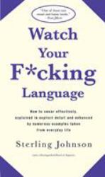 Watch Your F*cking Language : How to Swear Effectively, Explained in Explicit Detail and Enhanced by Numerous Examples Taken from Everyday Life