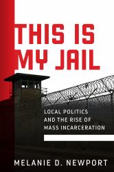 This Is My Jail : Local Politics and the Rise of Mass Incarceration
