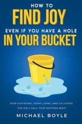 How to Find Joy Even If You Have a Hole in Your Bucket : Stop Suffering, Start Living, and Cultivate the Only Skill That Matters Most
