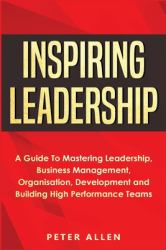 Inspiring Leadership : A Guide to Mastering Leadership, Business Management, Organisation, Development and Building High Performance Teams
