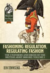 Fashioning Regulation, Regulating Fashion: the Uniforms and Dress of the British Army 1800-1815 : Volume I