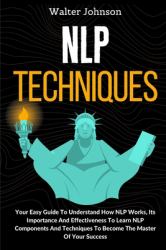 NLP Techniques : Your Easy Guide to Understand How NLP Works, Its Importance and Effectiveness to Learn NLP Components and Techniques to Become the Master of Your Success