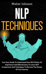 NLP Techniques : Your Easy Guide to Understand How NLP Works, Its Importance and Effectiveness to Learn NLP Components and Techniques to Become the Master of Your Success