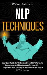 NLP Techniques : Your Easy Guide to Understand How NLP Works, Its Importance and Effectiveness to Learn NLP Components and Techniques to Become the Master of Your Success