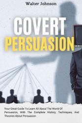 Covert Persuasion : Your Great Guide to Learn All about the World of Persuasion, with the Complete History, Techniques, and Theories about Persuasion