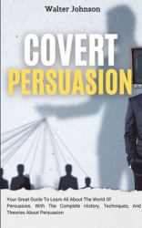Covert Persuasion : Your Great Guide to Learn All about the World of Persuasion, with the Complete History, Techniques, and Theories about Persuasion
