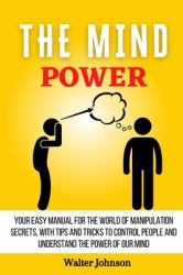 The Mind Power : Your Easy Manual for the World of Manipulation Secrets, with Tips and Tricks to Control People and Understand the Power of Our Mind