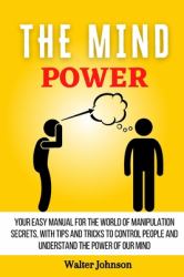 The Mind Power : Your Easy Manual for the World of Manipulation Secrets, with Tips and Tricks to Control People and Understand the Power of Our Mind