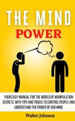 The Mind Power : Your Easy Manual for the World of Manipulation Secrets, with Tips and Tricks to Control People and Understand the Power of Our Mind