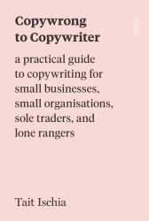Copywrong to Copywriter : A Practical Guide to Copywriting for Small Businesses, Small Organisations, Sole Traders, and Lone Rangers