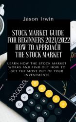 Stock Market Guide for Beginners 2021/2022 - How to Approach the Stock Market : Learn How the Stock Market Works and Find Out How to Get the Most Out of Your Investments
