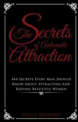 The Secrets of Automatic Attraction : 444 Secrets Every Man Should Know about Keeping and Attracting Beautiful Women