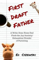 First Draft Father : A Write-From-Home Dad Finds the Joy/Anxiety/ Exhaustion/Wonder of Parenting