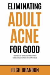 Eliminating Adult Acne for Good : Regain Your Self-Esteem and Confidence Without Wasting Money on Ineffective and Harmful Products