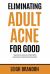 Eliminating Adult Acne for Good : Regain Your Self-Esteem and Confidence Without Wasting Money on Ineffective and Harmful Products