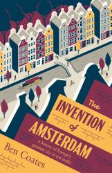 The Invention of Amsterdam : A History of Europe's Greatest City in Ten Walks